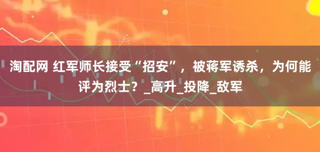 淘配网 红军师长接受“招安”，被蒋军诱杀，为何能评为烈士？_高升_投降_敌军