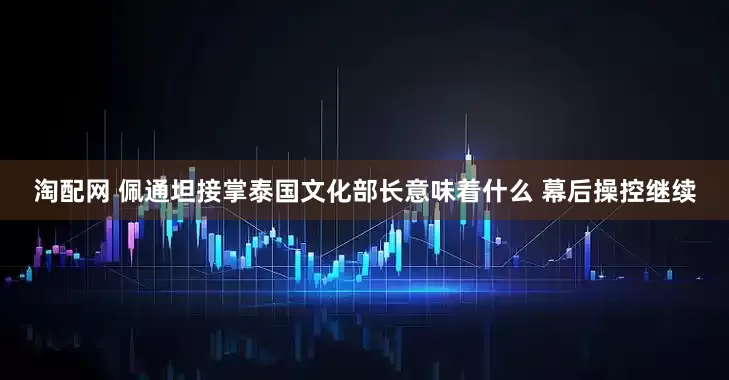 淘配网 佩通坦接掌泰国文化部长意味着什么 幕后操控继续