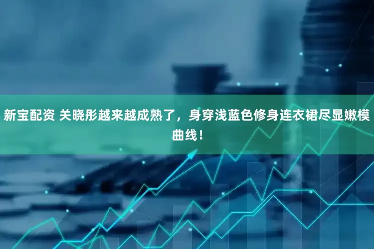 新宝配资 关晓彤越来越成熟了，身穿浅蓝色修身连衣裙尽显嫩模曲线！