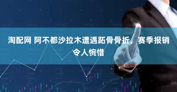 淘配网 阿不都沙拉木遭遇跖骨骨折，赛季报销令人惋惜