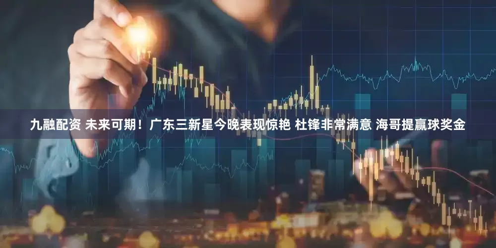 九融配资 未来可期！广东三新星今晚表现惊艳 杜锋非常满意 海哥提赢球奖金