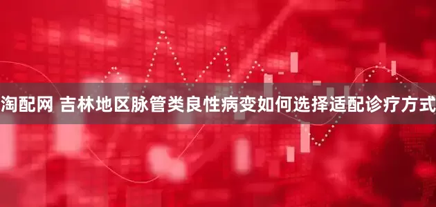 淘配网 吉林地区脉管类良性病变如何选择适配诊疗方式